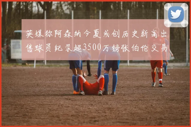 英媒称阿森纳今夏或创历史新高出售球员纪录超3500万镑张伯伦交易
