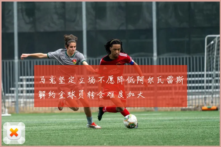 马竞坚定立场不愿降低阿尔瓦雷斯解约金球员转会难度加大