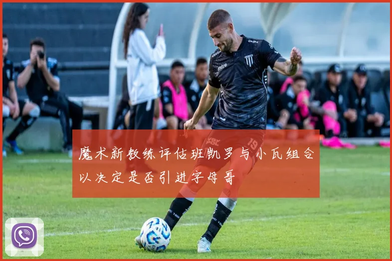 魔术新教练评估班凯罗与小瓦组合以决定是否引进字母哥