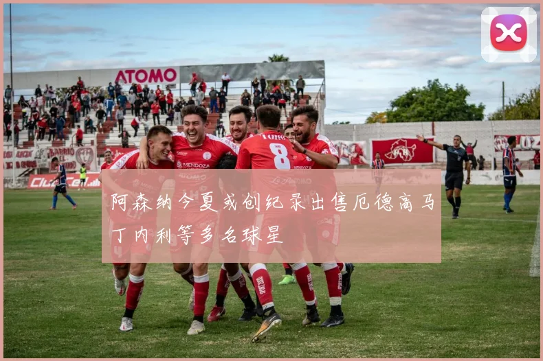 阿森纳今夏或创纪录出售厄德高马丁内利等多名球星