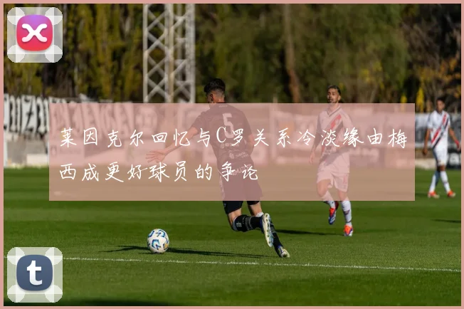 莱因克尔回忆与C罗关系冷淡缘由梅西成更好球员的争论
