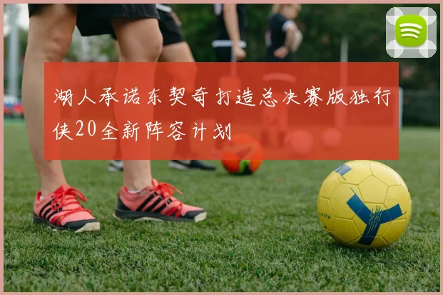 湖人承诺东契奇打造总决赛版独行侠20全新阵容计划