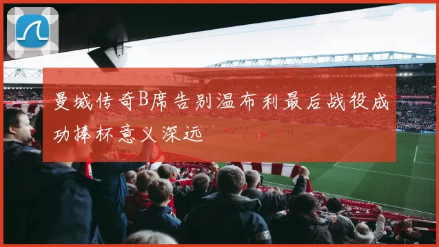 曼城传奇B席告别温布利最后战役成功捧杯意义深远