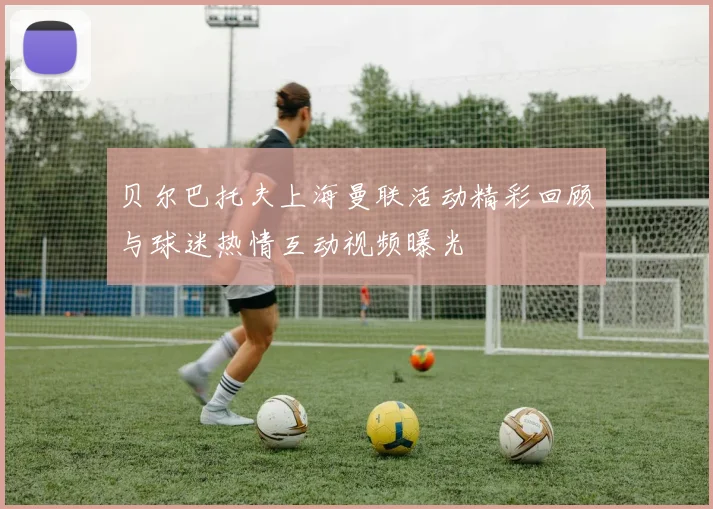 贝尔巴托夫上海曼联活动精彩回顾与球迷热情互动视频曝光