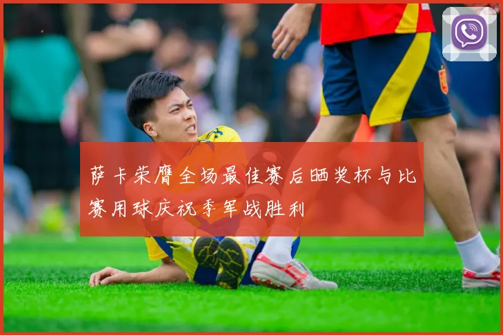 萨卡荣膺全场最佳赛后晒奖杯与比赛用球庆祝季军战胜利