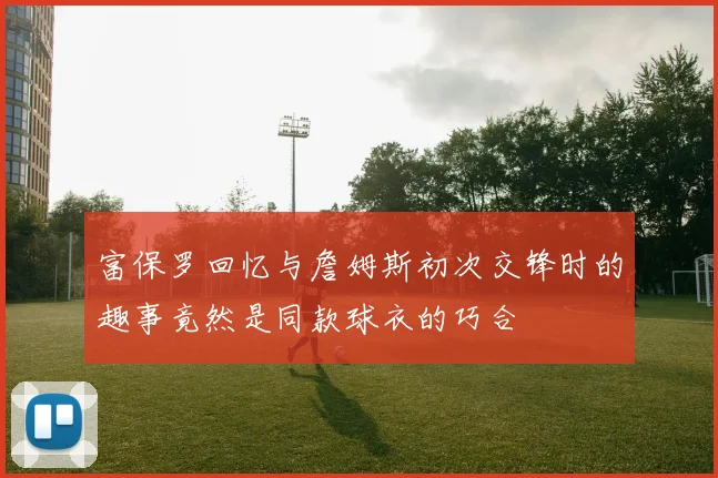 富保罗回忆与詹姆斯初次交锋时的趣事竟然是同款球衣的巧合