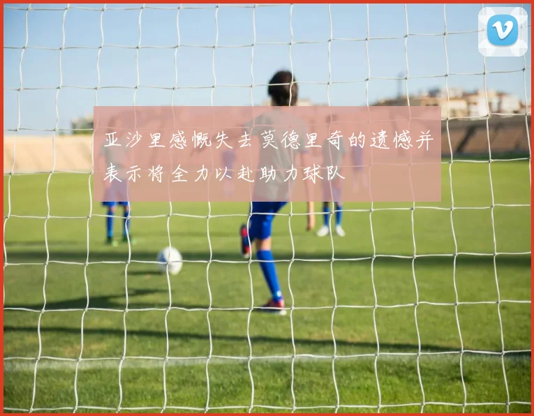 亚沙里感慨失去莫德里奇的遗憾并表示将全力以赴助力球队