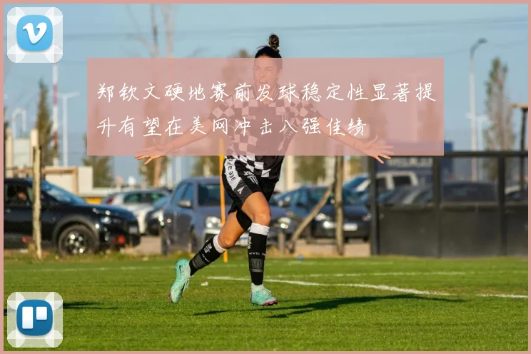 郑钦文硬地赛前发球稳定性显著提升有望在美网冲击八强佳绩