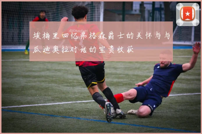 埃梅里回忆弗格森爵士的关怀与与瓜迪奥拉对话的宝贵收获