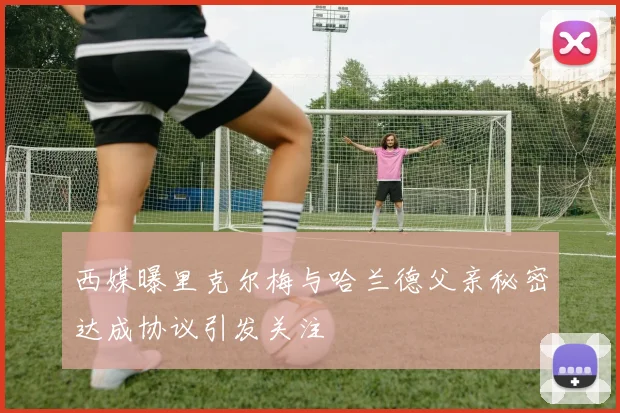 西媒曝里克尔梅与哈兰德父亲秘密达成协议引发关注