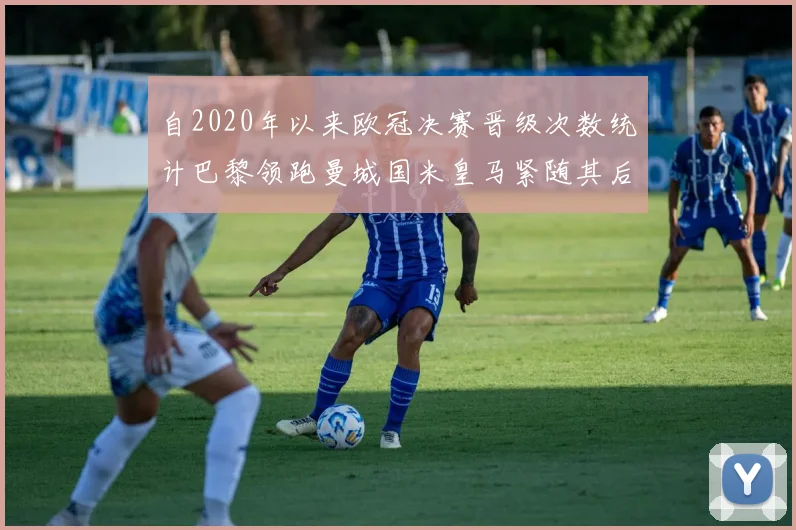 自2020年以来欧冠决赛晋级次数统计巴黎领跑曼城国米皇马紧随其后