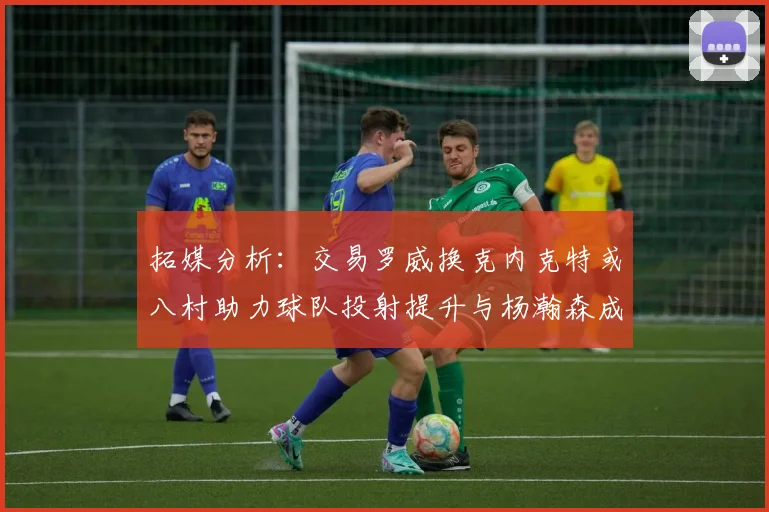 拓媒分析：交易罗威换克内克特或八村助力球队投射提升与杨瀚森成长