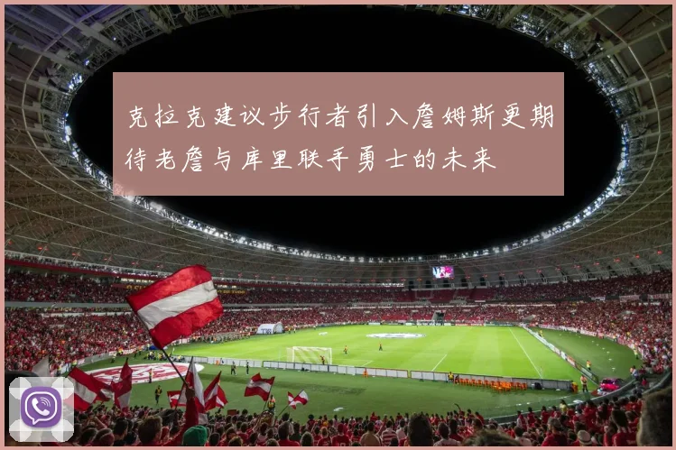 克拉克建议步行者引入詹姆斯更期待老詹与库里联手勇士的未来
