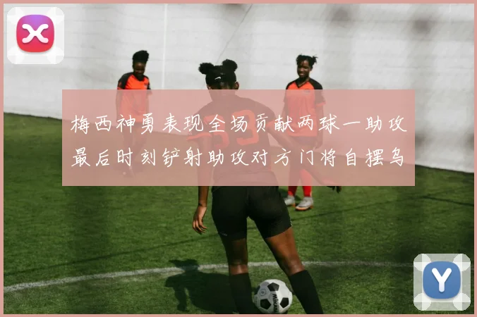 梅西神勇表现全场贡献两球一助攻最后时刻铲射助攻对方门将自摆乌龙