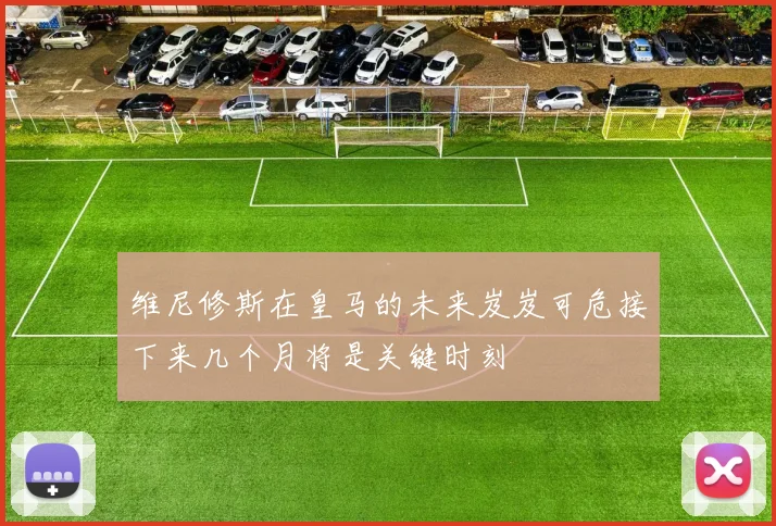 维尼修斯在皇马的未来岌岌可危接下来几个月将是关键时刻
