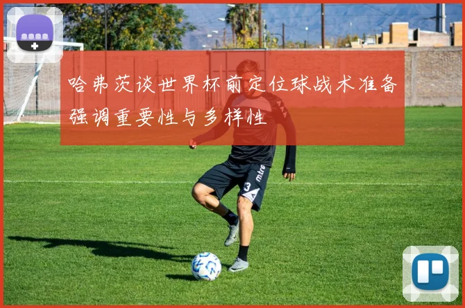 哈弗茨谈世界杯前定位球战术准备强调重要性与多样性
