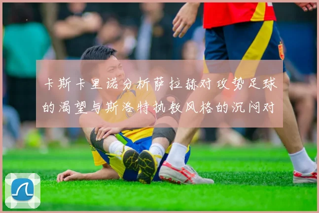 卡斯卡里诺分析萨拉赫对攻势足球的渴望与斯洛特执教风格的沉闷对比