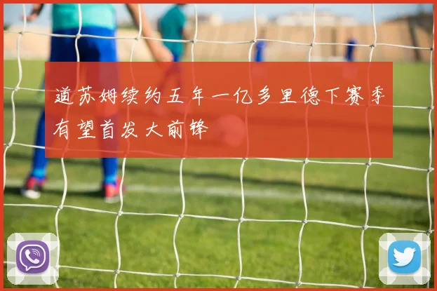 道苏姆续约五年一亿多里德下赛季有望首发大前锋