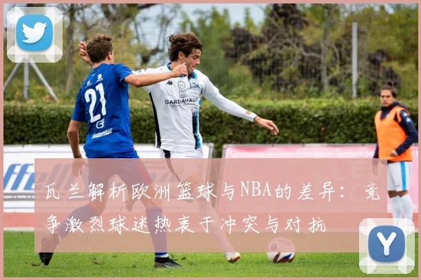 瓦兰解析欧洲篮球与NBA的差异：竞争激烈球迷热衷于冲突与对抗