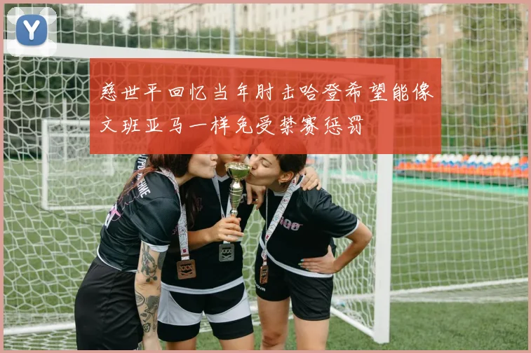 慈世平回忆当年肘击哈登希望能像文班亚马一样免受禁赛惩罚