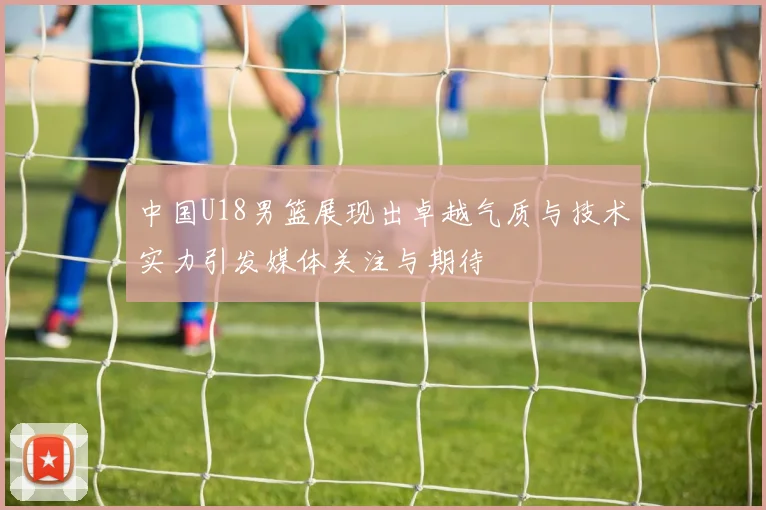 中国U18男篮展现出卓越气质与技术实力引发媒体关注与期待