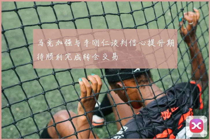 马竞加强与李刚仁谈判信心提升期待顺利完成转会交易