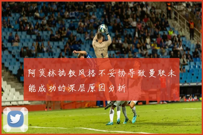阿莫林执教风格不妥协导致曼联未能成功的深层原因分析