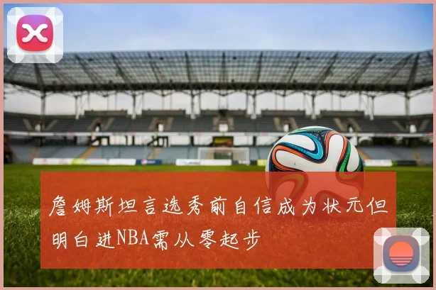 詹姆斯坦言选秀前自信成为状元但明白进NBA需从零起步
