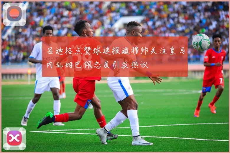 吕迪格点赞球迷报道穆帅关注皇马内乱姆巴佩态度引发热议