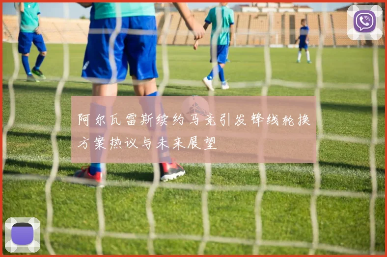 阿尔瓦雷斯续约马竞引发锋线轮换方案热议与未来展望